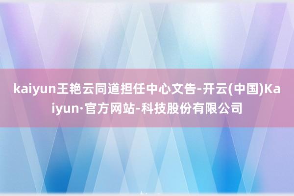 kaiyun王艳云同道担任中心文告-开云(中国)Kaiyun·官方网站-科技股份有限公司