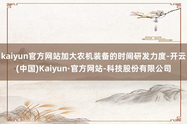 kaiyun官方网站加大农机装备的时间研发力度-开云(中国)Kaiyun·官方网站-科技股份有限公司