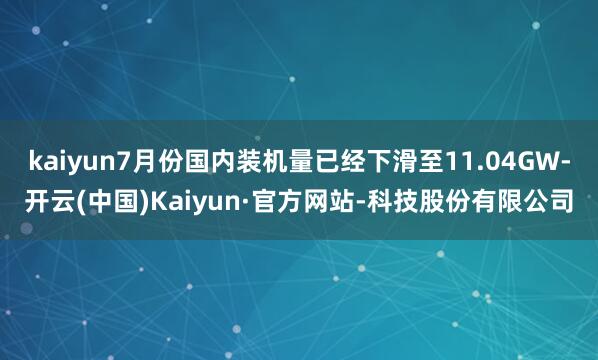 kaiyun7月份国内装机量已经下滑至11.04GW-开云(中国)Kaiyun·官方网站-科技股份有限公司
