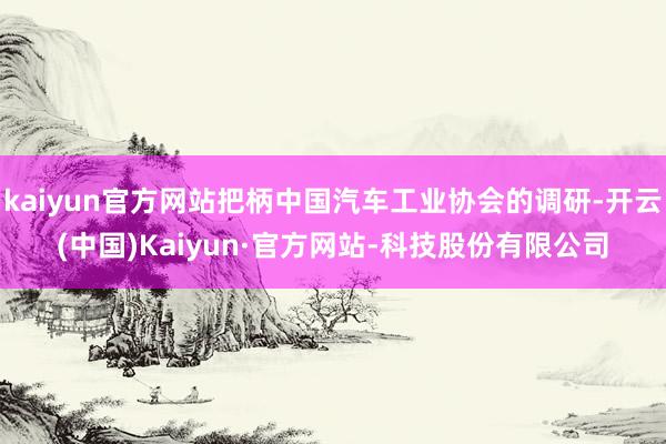 kaiyun官方网站把柄中国汽车工业协会的调研-开云(中国)Kaiyun·官方网站-科技股份有限公司