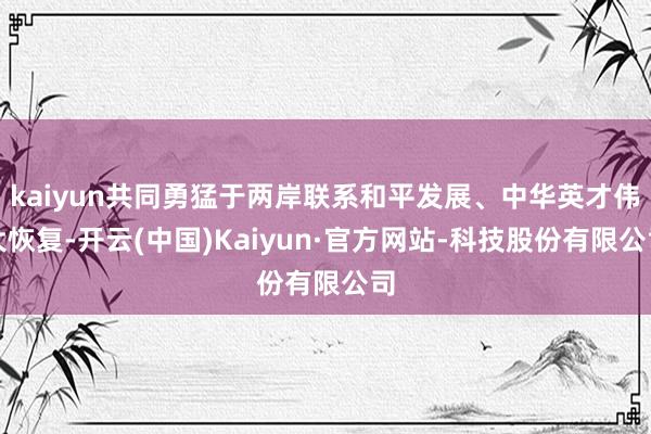 kaiyun共同勇猛于两岸联系和平发展、中华英才伟大恢复-开云(中国)Kaiyun·官方网站-科技股份有限公司