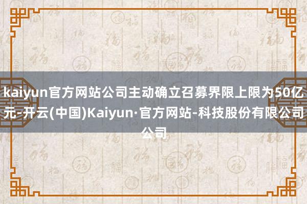 kaiyun官方网站公司主动确立召募界限上限为50亿元-开云(中国)Kaiyun·官方网站-科技股份有限公司