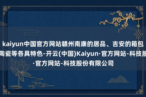 kaiyun中国官方网站赣州南康的居品、吉安的箱包、景德镇的陶瓷等各具特色-开云(中国)Kaiyun·官方网站-科技股份有限公司