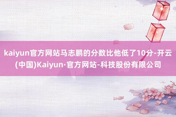 kaiyun官方网站马志鹏的分数比他低了10分-开云(中国)Kaiyun·官方网站-科技股份有限公司