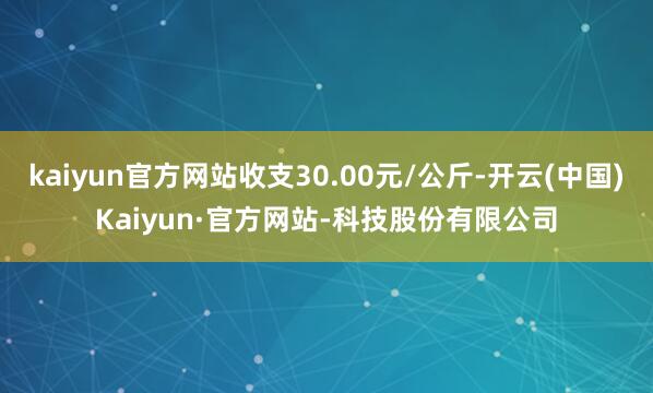 kaiyun官方网站收支30.00元/公斤-开云(中国)Kaiyun·官方网站-科技股份有限公司