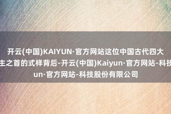 开云(中国)KAIYUN·官方网站这位中国古代四大好意思东说念主之首的式样背后-开云(中国)Kaiyun·官方网站-科技股份有限公司