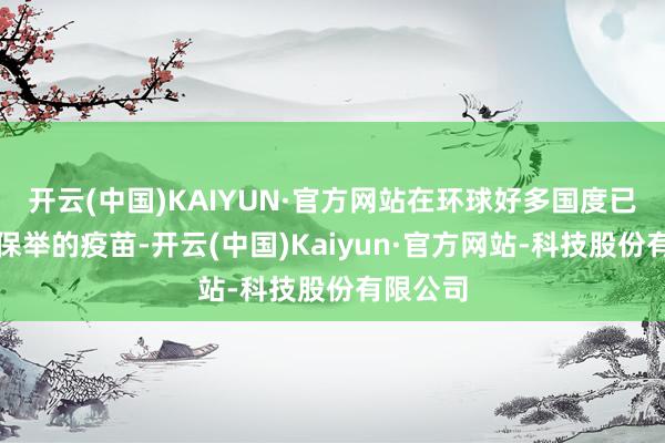 开云(中国)KAIYUN·官方网站在环球好多国度已是惯例保举的疫苗-开云(中国)Kaiyun·官方网站-科技股份有限公司