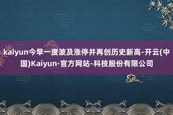 kaiyun今早一度波及涨停并再创历史新高-开云(中国)Kaiyun·官方网站-科技股份有限公司
