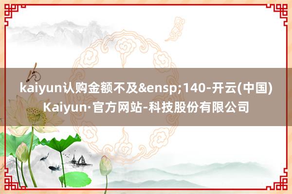 kaiyun认购金额不及&ensp;140-开云(中国)Kaiyun·官方网站-科技股份有限公司