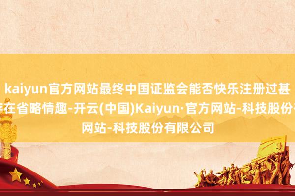 kaiyun官方网站最终中国证监会能否快乐注册过甚时分尚存在省略情趣-开云(中国)Kaiyun·官方网站-科技股份有限公司