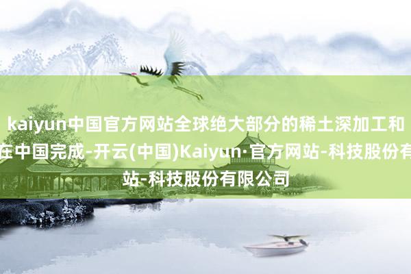kaiyun中国官方网站全球绝大部分的稀土深加工和精粹都在中国完成-开云(中国)Kaiyun·官方网站-科技股份有限公司