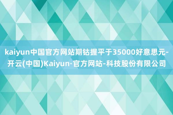kaiyun中国官方网站期钴握平于35000好意思元-开云(中国)Kaiyun·官方网站-科技股份有限公司
