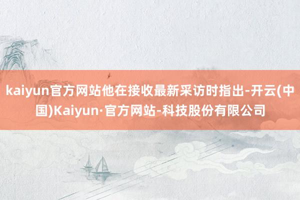 kaiyun官方网站他在接收最新采访时指出-开云(中国)Kaiyun·官方网站-科技股份有限公司