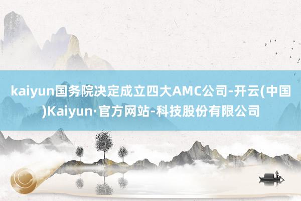 kaiyun国务院决定成立四大AMC公司-开云(中国)Kaiyun·官方网站-科技股份有限公司