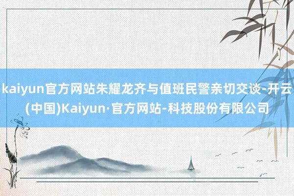 kaiyun官方网站朱耀龙齐与值班民警亲切交谈-开云(中国)Kaiyun·官方网站-科技股份有限公司