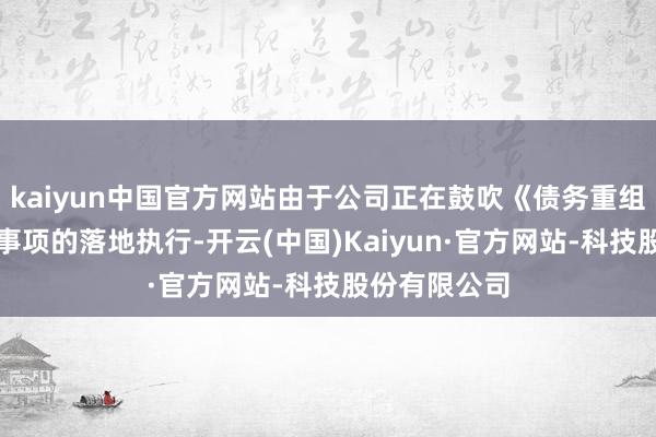 kaiyun中国官方网站由于公司正在鼓吹《债务重组权谋》干系事项的落地执行-开云(中国)Kaiyun·官方网站-科技股份有限公司