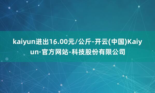 kaiyun进出16.00元/公斤-开云(中国)Kaiyun·官方网站-科技股份有限公司