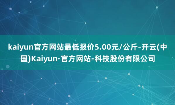 kaiyun官方网站最低报价5.00元/公斤-开云(中国)Kaiyun·官方网站-科技股份有限公司