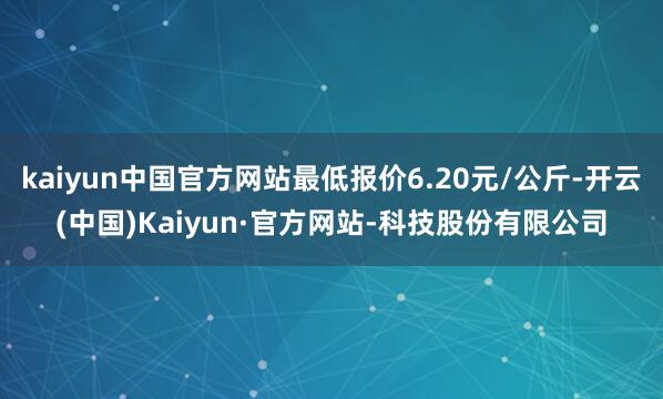 kaiyun中国官方网站最低报价6.20元/公斤-开云(中国)Kaiyun·官方网站-科技股份有限公司