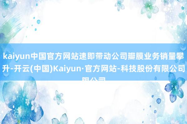kaiyun中国官方网站速即带动公司瓣膜业务销量攀升-开云(中国)Kaiyun·官方网站-科技股份有限公司