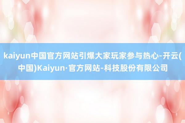 kaiyun中国官方网站引爆大家玩家参与热心-开云(中国)Kaiyun·官方网站-科技股份有限公司