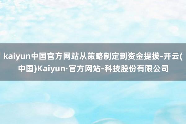 kaiyun中国官方网站从策略制定到资金提拔-开云(中国)Kaiyun·官方网站-科技股份有限公司