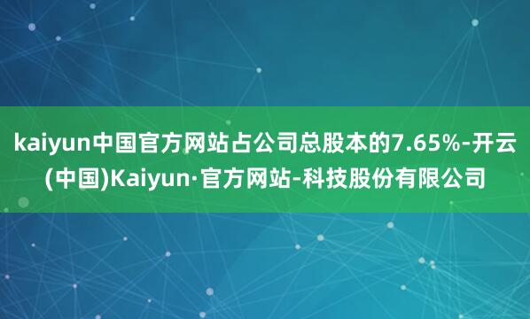 kaiyun中国官方网站占公司总股本的7.65%-开云(中国)Kaiyun·官方网站-科技股份有限公司