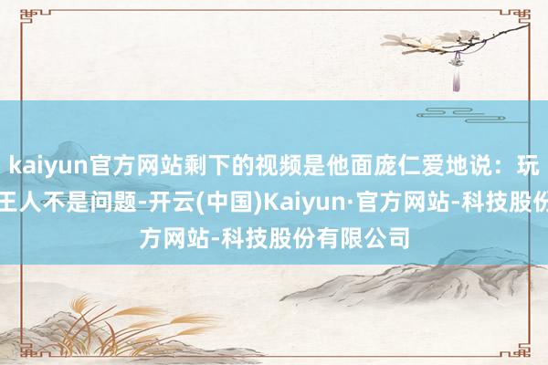 kaiyun官方网站剩下的视频是他面庞仁爱地说：玩游戏从来王人不是问题-开云(中国)Kaiyun·官方网站-科技股份有限公司