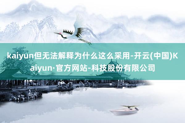 kaiyun但无法解释为什么这么采用-开云(中国)Kaiyun·官方网站-科技股份有限公司
