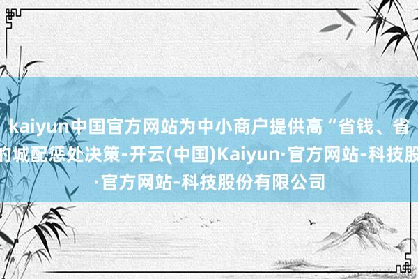kaiyun中国官方网站为中小商户提供高“省钱、省时、坦然”的城配惩处决策-开云(中国)Kaiyun·官方网站-科技股份有限公司