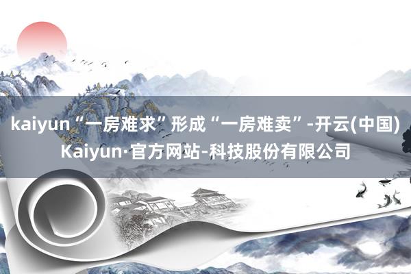 kaiyun“一房难求”形成“一房难卖”-开云(中国)Kaiyun·官方网站-科技股份有限公司