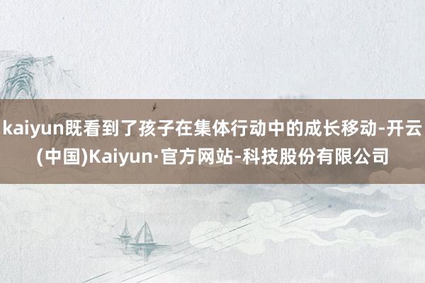 kaiyun既看到了孩子在集体行动中的成长移动-开云(中国)Kaiyun·官方网站-科技股份有限公司