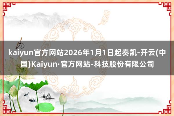 kaiyun官方网站2026年1月1日起奏凯-开云(中国)Kaiyun·官方网站-科技股份有限公司