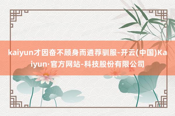 kaiyun才因奋不顾身而遴荐驯服-开云(中国)Kaiyun·官方网站-科技股份有限公司