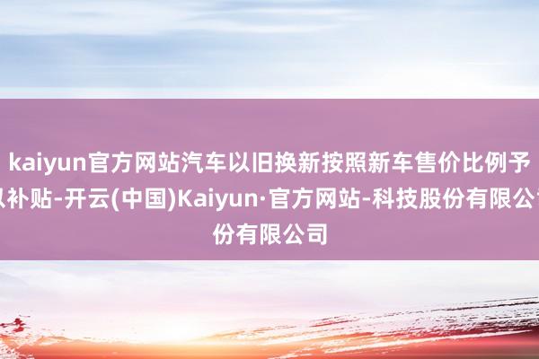 kaiyun官方网站汽车以旧换新按照新车售价比例予以补贴-开云(中国)Kaiyun·官方网站-科技股份有限公司