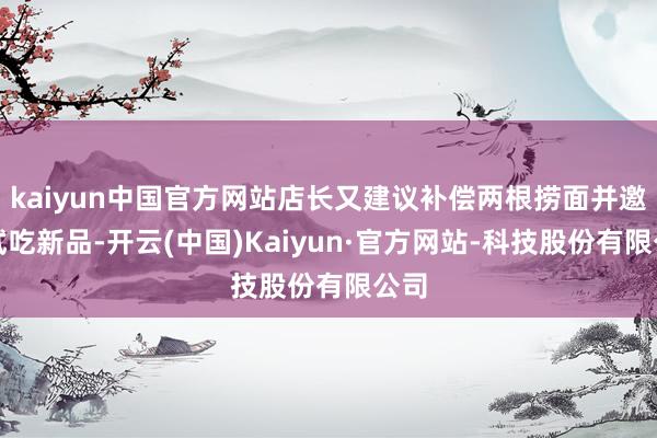 kaiyun中国官方网站店长又建议补偿两根捞面并邀其试吃新品-开云(中国)Kaiyun·官方网站-科技股份有限公司