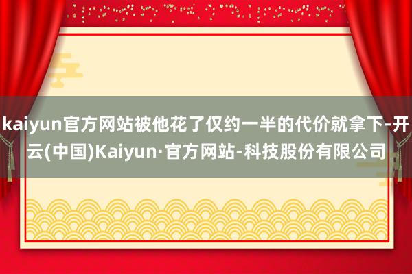 kaiyun官方网站被他花了仅约一半的代价就拿下-开云(中国)Kaiyun·官方网站-科技股份有限公司