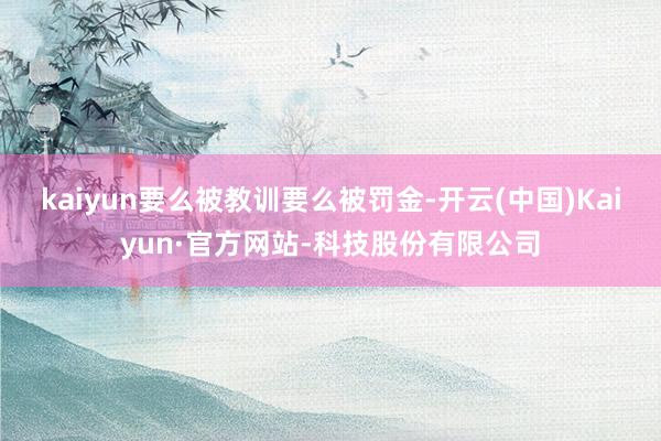 kaiyun要么被教训要么被罚金-开云(中国)Kaiyun·官方网站-科技股份有限公司