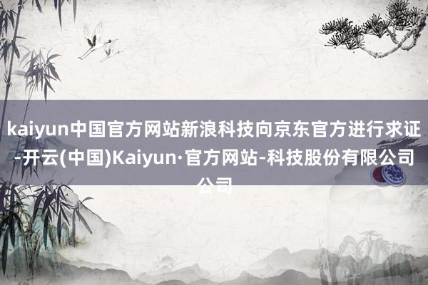 kaiyun中国官方网站新浪科技向京东官方进行求证-开云(中国)Kaiyun·官方网站-科技股份有限公司