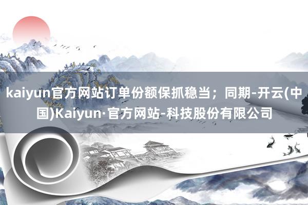 kaiyun官方网站订单份额保抓稳当;同期-开云(中国)Kaiyun·官方网站-科技股份有限公司