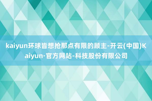 kaiyun环球皆想抢那点有限的顾主-开云(中国)Kaiyun·官方网站-科技股份有限公司