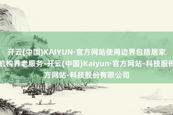 开云(中国)KAIYUN·官方网站使用边界包括居家、社区、机构养老服务-开云(中国)Kaiyun·官方网站-科技股份有限公司