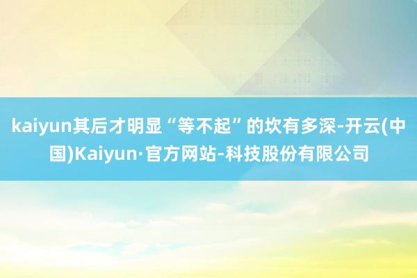 kaiyun其后才明显“等不起”的坎有多深-开云(中国)Kaiyun·官方网站-科技股份有限公司