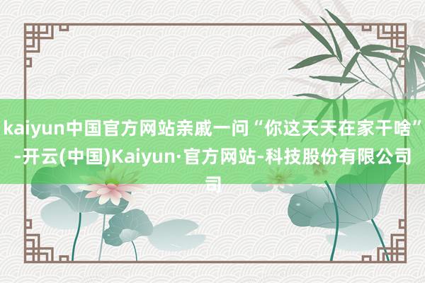 kaiyun中国官方网站亲戚一问“你这天天在家干啥”-开云(中国)Kaiyun·官方网站-科技股份有限公司