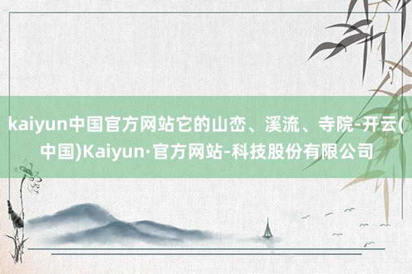 kaiyun中国官方网站它的山峦、溪流、寺院-开云(中国)Kaiyun·官方网站-科技股份有限公司
