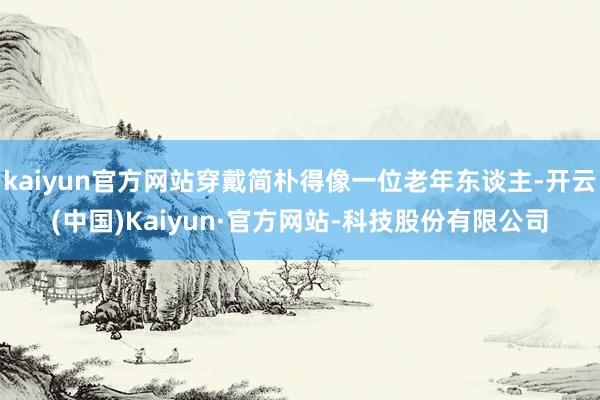 kaiyun官方网站穿戴简朴得像一位老年东谈主-开云(中国)Kaiyun·官方网站-科技股份有限公司