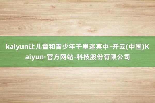 kaiyun让儿童和青少年千里迷其中-开云(中国)Kaiyun·官方网站-科技股份有限公司