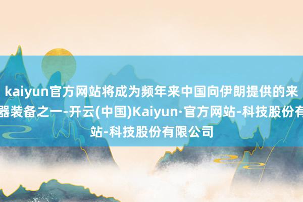 kaiyun官方网站将成为频年来中国向伊朗提供的来源进火器装备之一-开云(中国)Kaiyun·官方网站-科技股份有限公司