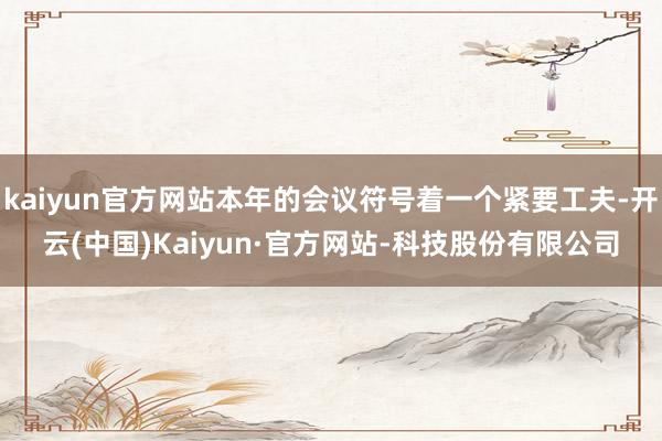 kaiyun官方网站本年的会议符号着一个紧要工夫-开云(中国)Kaiyun·官方网站-科技股份有限公司